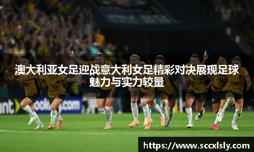 澳大利亚女足迎战意大利女足精彩对决展现足球魅力与实力较量