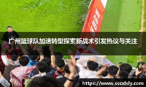 广州篮球队加速转型探索新战术引发热议与关注